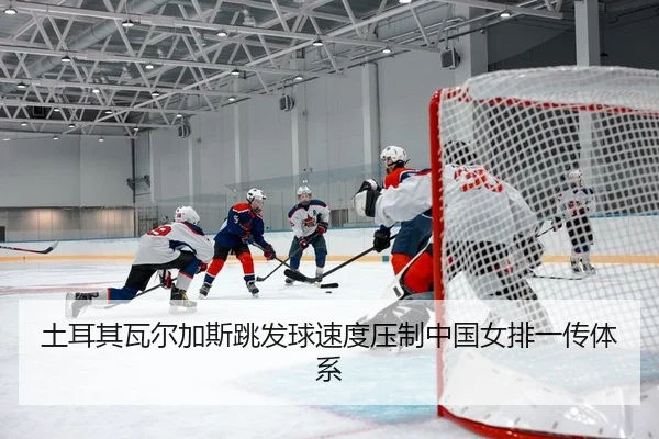 土耳其瓦尔加斯跳发球速度压制中国女排一传体系